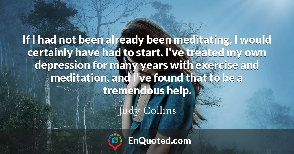 If I had not been already been meditating, I would certainly have had to start. I've treated my own depression for many years with exercise and meditation, and I've found that to be a tremendous help.
