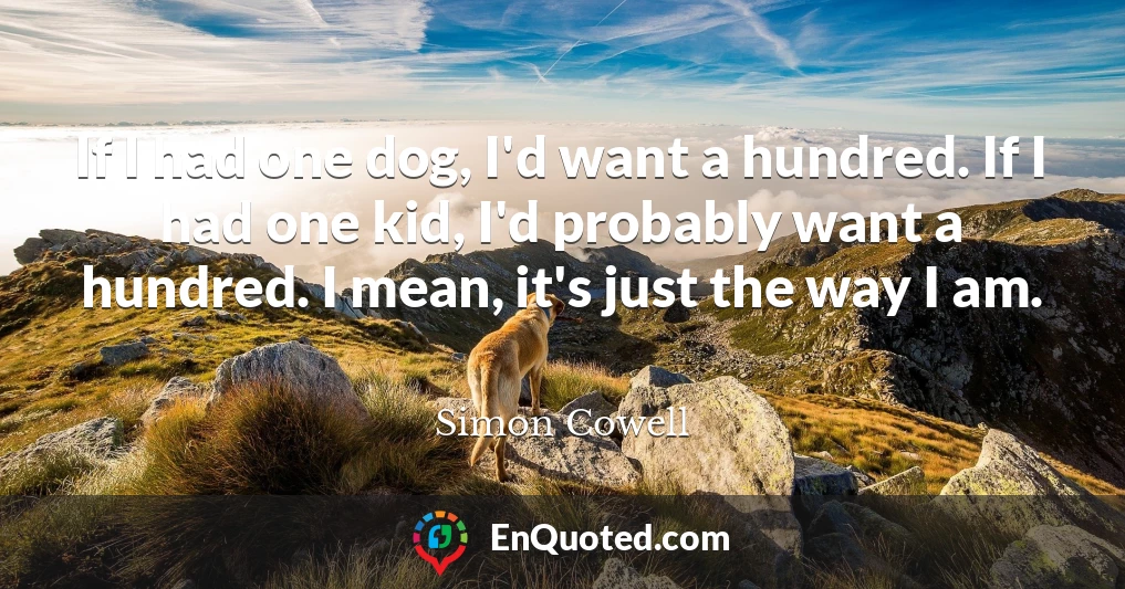 If I had one dog, I'd want a hundred. If I had one kid, I'd probably want a hundred. I mean, it's just the way I am.