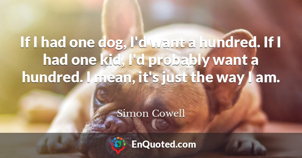 If I had one dog, I'd want a hundred. If I had one kid, I'd probably want a hundred. I mean, it's just the way I am.