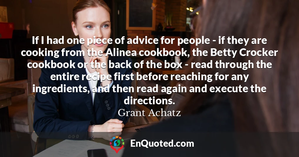 If I had one piece of advice for people - if they are cooking from the Alinea cookbook, the Betty Crocker cookbook or the back of the box - read through the entire recipe first before reaching for any ingredients, and then read again and execute the directions.