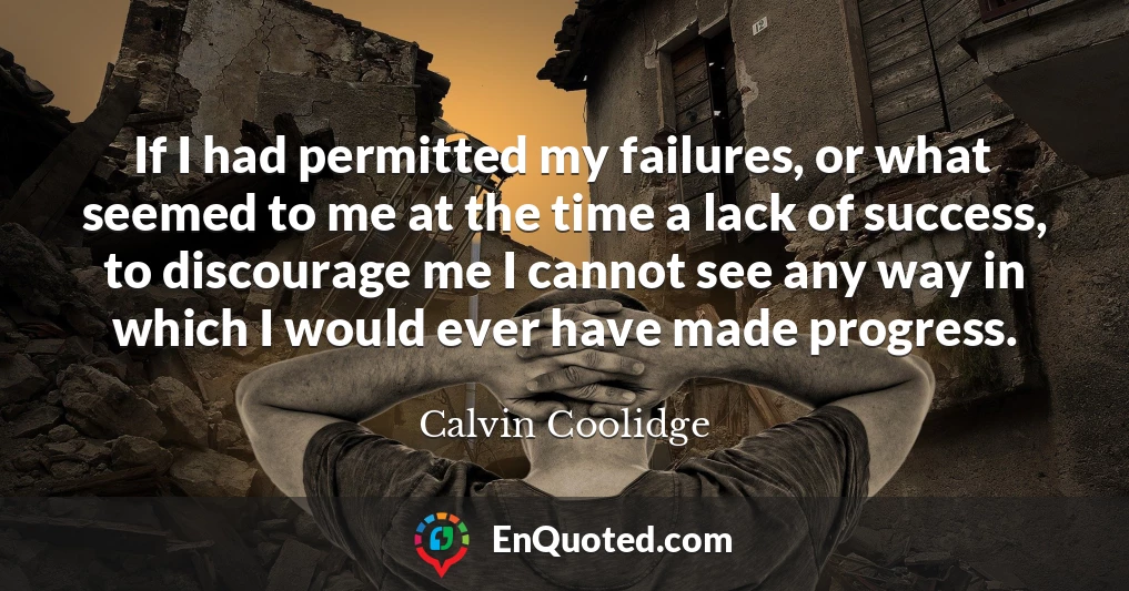 If I had permitted my failures, or what seemed to me at the time a lack of success, to discourage me I cannot see any way in which I would ever have made progress.