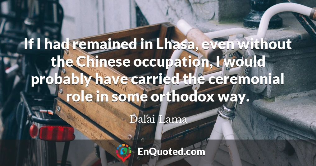 If I had remained in Lhasa, even without the Chinese occupation, I would probably have carried the ceremonial role in some orthodox way.