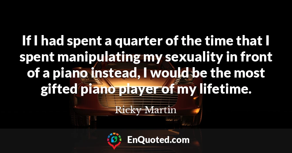 If I had spent a quarter of the time that I spent manipulating my sexuality in front of a piano instead, I would be the most gifted piano player of my lifetime.