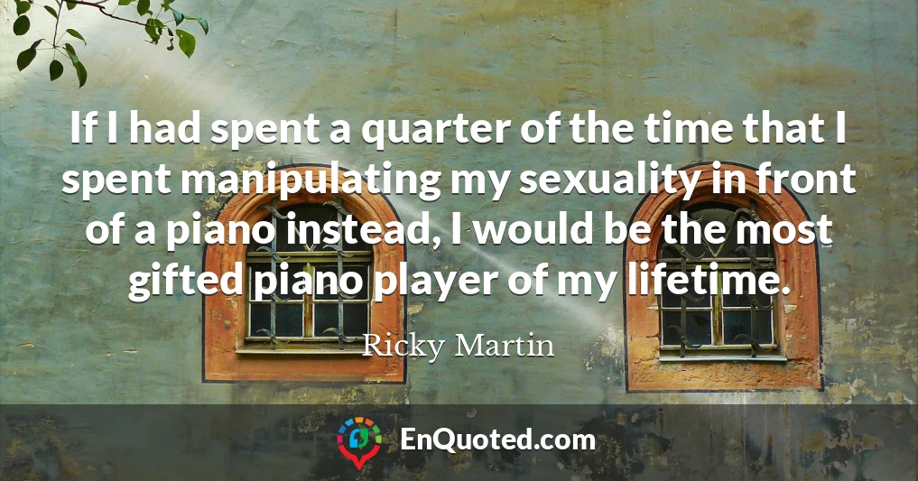 If I had spent a quarter of the time that I spent manipulating my sexuality in front of a piano instead, I would be the most gifted piano player of my lifetime.