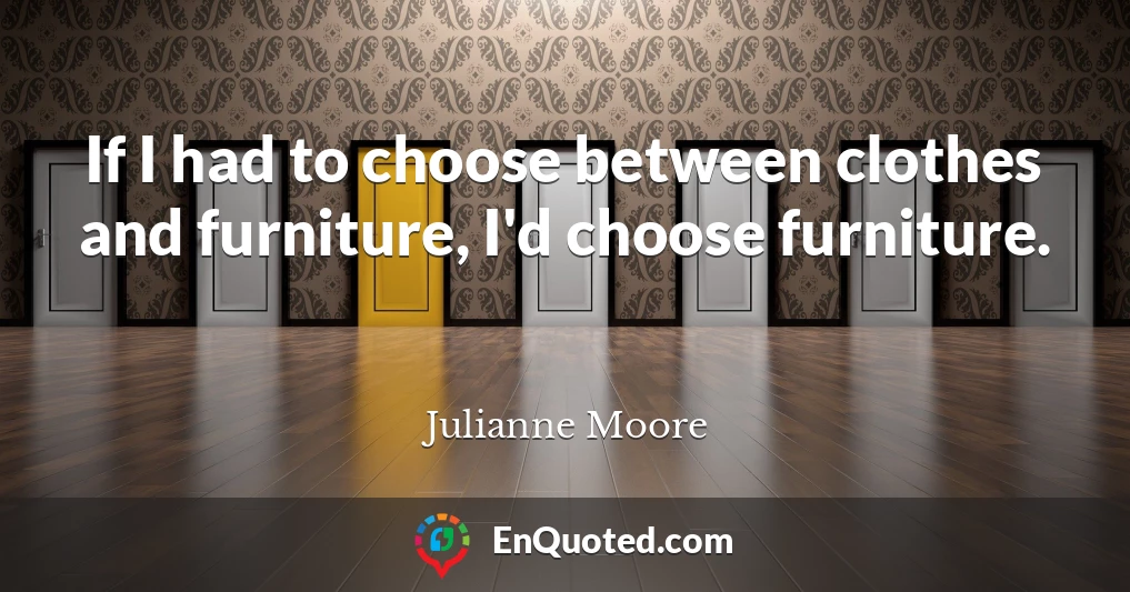 If I had to choose between clothes and furniture, I'd choose furniture.