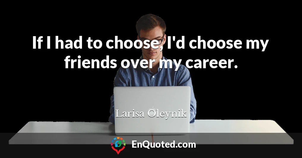 If I had to choose, I'd choose my friends over my career.