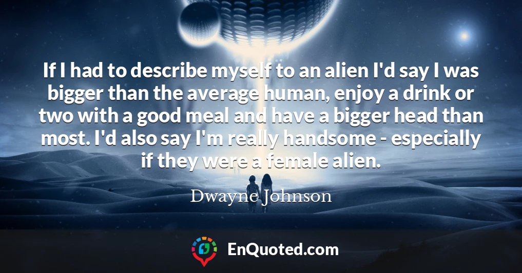 If I had to describe myself to an alien I'd say I was bigger than the average human, enjoy a drink or two with a good meal and have a bigger head than most. I'd also say I'm really handsome - especially if they were a female alien.