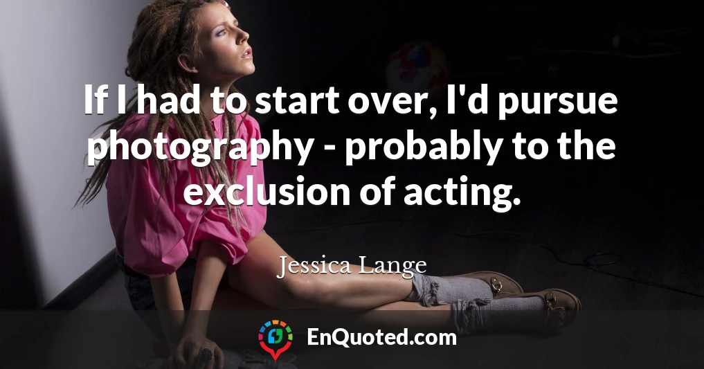 If I had to start over, I'd pursue photography - probably to the exclusion of acting.