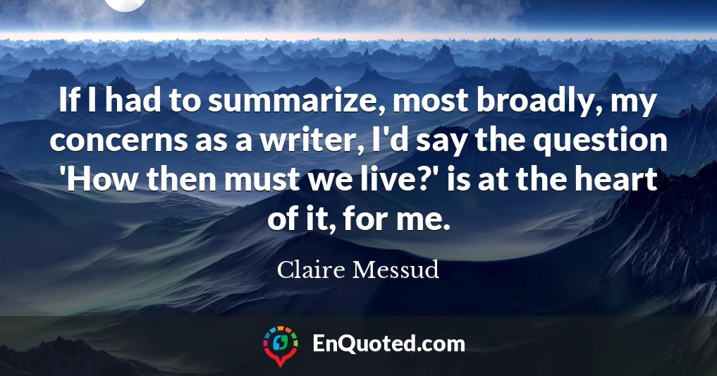 If I had to summarize, most broadly, my concerns as a writer, I'd say the question 'How then must we live?' is at the heart of it, for me.