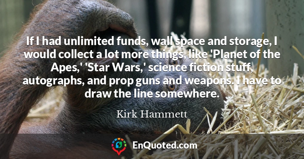 If I had unlimited funds, wall space and storage, I would collect a lot more things, like 'Planet of the Apes,' 'Star Wars,' science fiction stuff, autographs, and prop guns and weapons. I have to draw the line somewhere.
