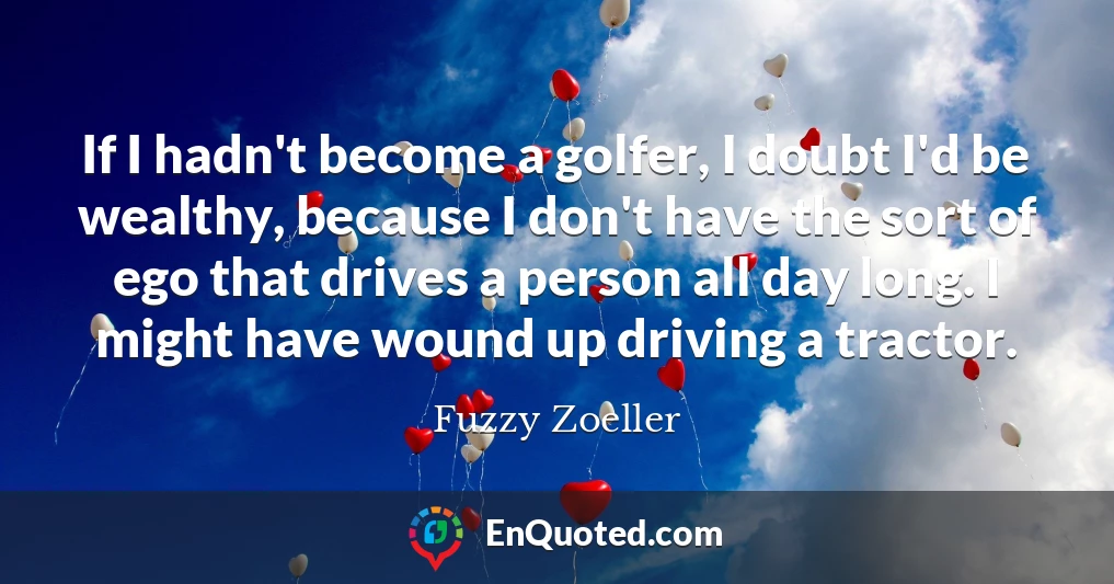 If I hadn't become a golfer, I doubt I'd be wealthy, because I don't have the sort of ego that drives a person all day long. I might have wound up driving a tractor.