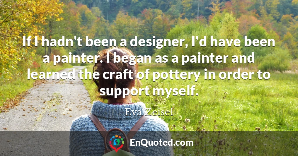 If I hadn't been a designer, I'd have been a painter. I began as a painter and learned the craft of pottery in order to support myself.