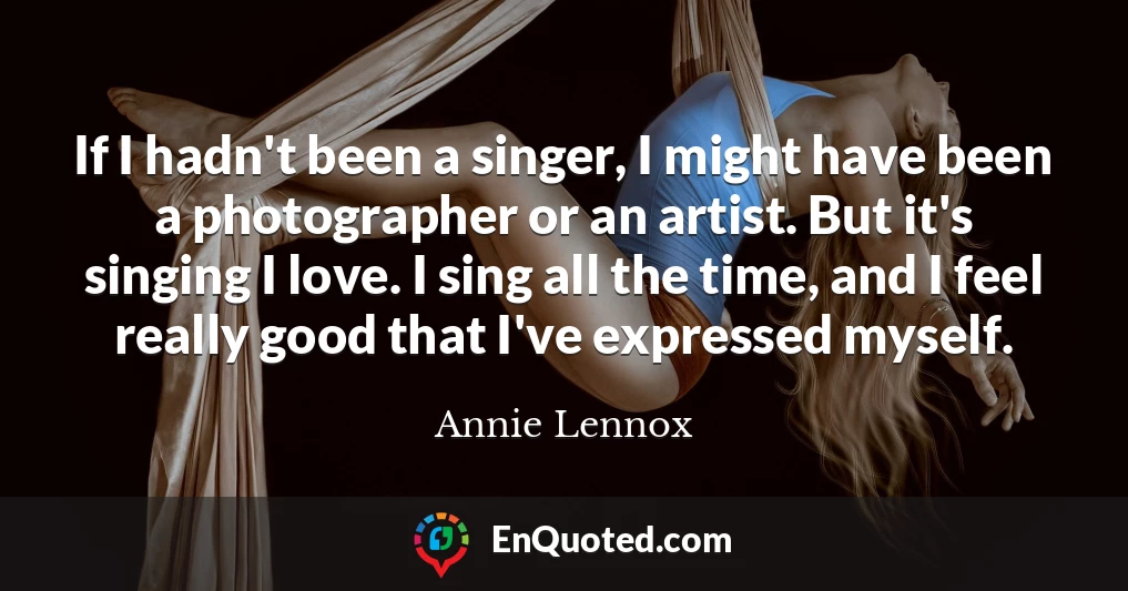 If I hadn't been a singer, I might have been a photographer or an artist. But it's singing I love. I sing all the time, and I feel really good that I've expressed myself.