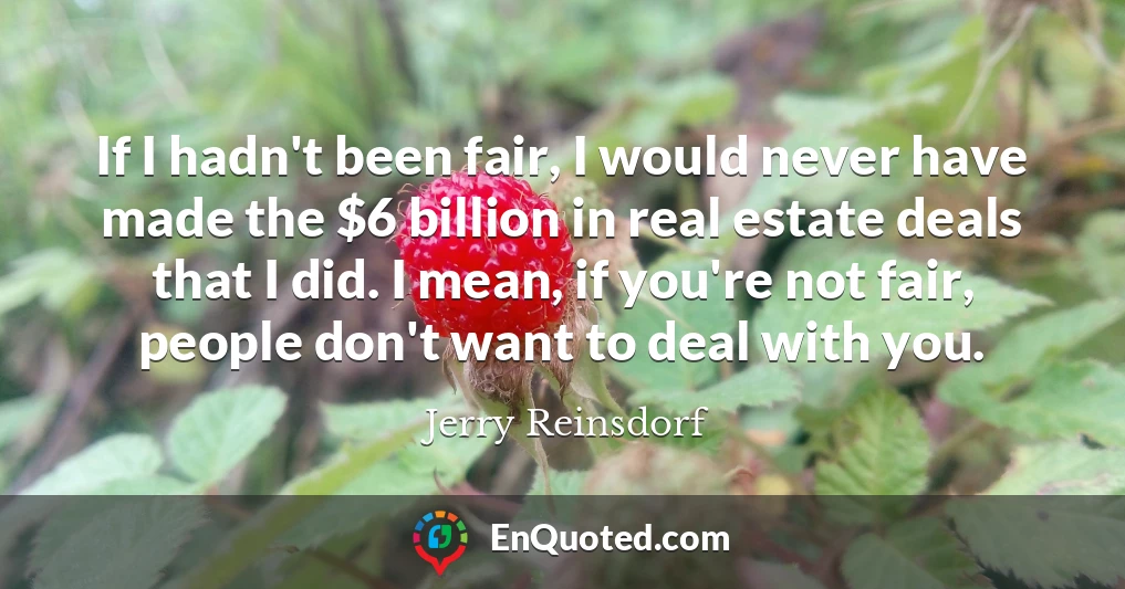If I hadn't been fair, I would never have made the $6 billion in real estate deals that I did. I mean, if you're not fair, people don't want to deal with you.