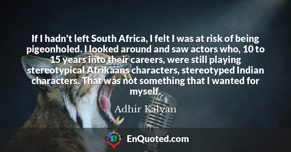 If I hadn't left South Africa, I felt I was at risk of being pigeonholed. I looked around and saw actors who, 10 to 15 years into their careers, were still playing stereotypical Afrikaans characters, stereotyped Indian characters. That was not something that I wanted for myself.