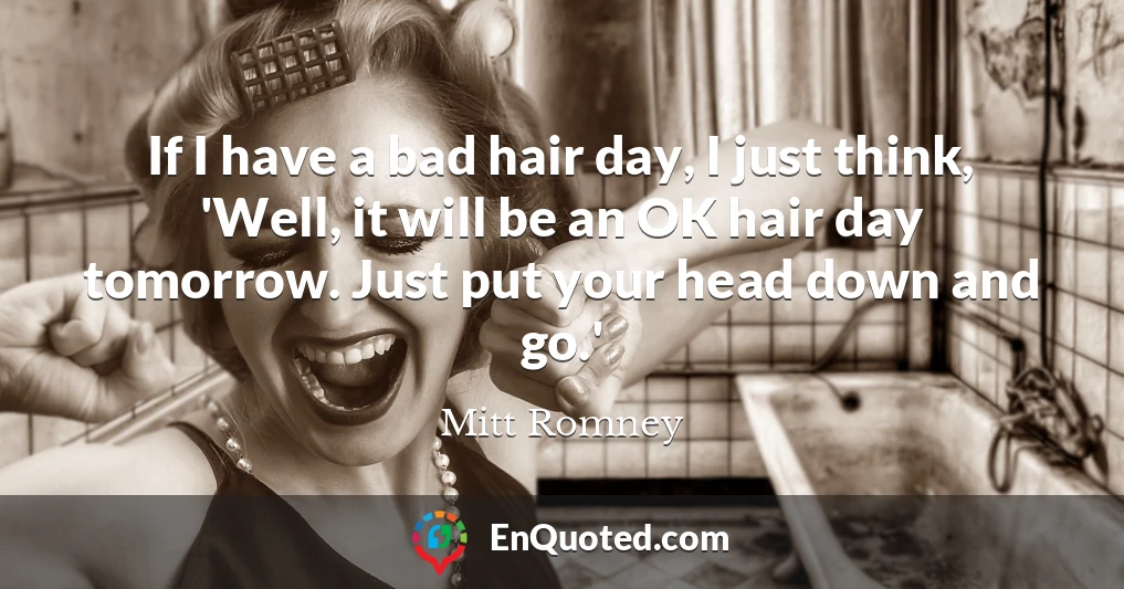 If I have a bad hair day, I just think, 'Well, it will be an OK hair day tomorrow. Just put your head down and go.'