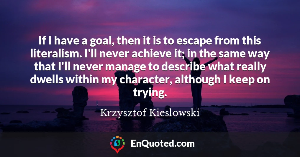 If I have a goal, then it is to escape from this literalism. I'll never achieve it; in the same way that I'll never manage to describe what really dwells within my character, although I keep on trying.