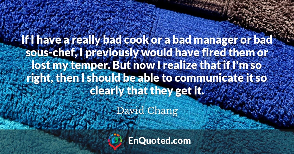 If I have a really bad cook or a bad manager or bad sous-chef, I previously would have fired them or lost my temper. But now I realize that if I'm so right, then I should be able to communicate it so clearly that they get it.