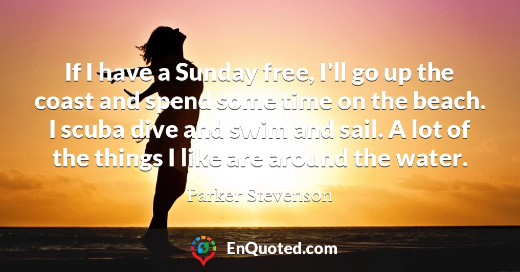 If I have a Sunday free, I'll go up the coast and spend some time on the beach. I scuba dive and swim and sail. A lot of the things I like are around the water.