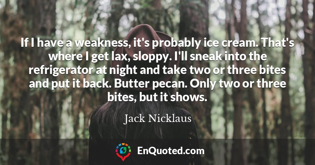 If I have a weakness, it's probably ice cream. That's where I get lax, sloppy. I'll sneak into the refrigerator at night and take two or three bites and put it back. Butter pecan. Only two or three bites, but it shows.