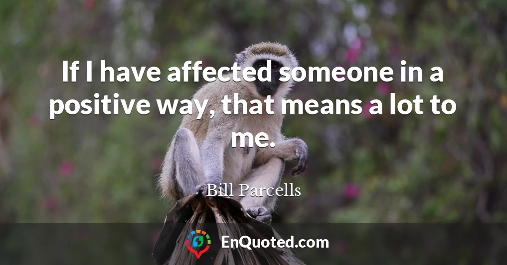 If I have affected someone in a positive way, that means a lot to me.