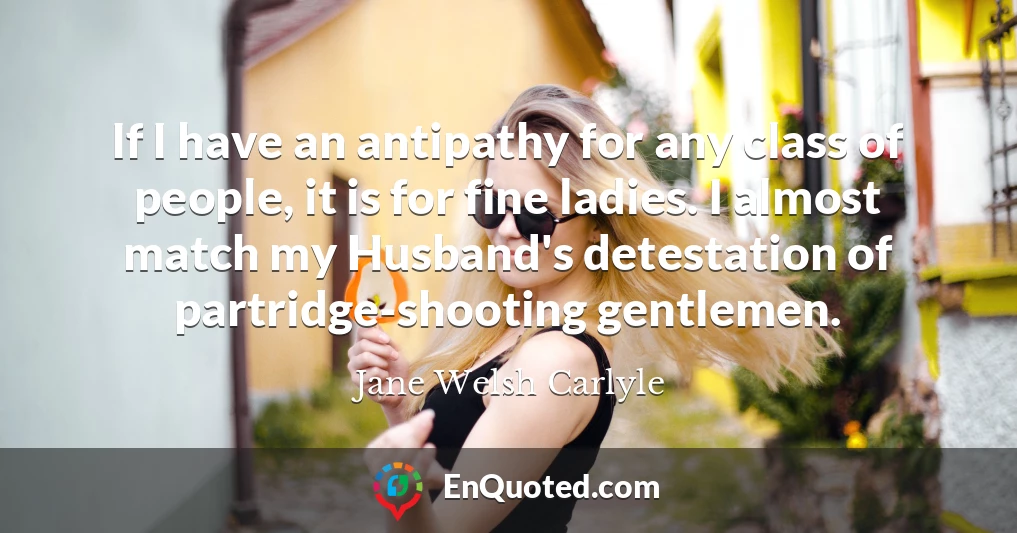 If I have an antipathy for any class of people, it is for fine ladies. I almost match my Husband's detestation of partridge-shooting gentlemen.