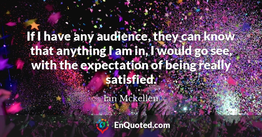If I have any audience, they can know that anything I am in, I would go see, with the expectation of being really satisfied.