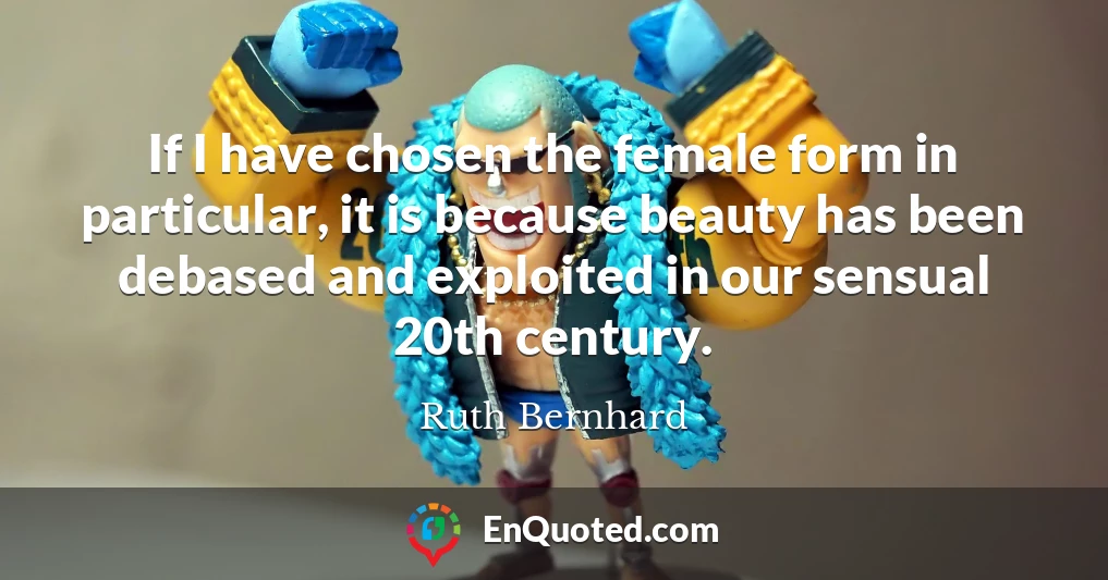 If I have chosen the female form in particular, it is because beauty has been debased and exploited in our sensual 20th century.