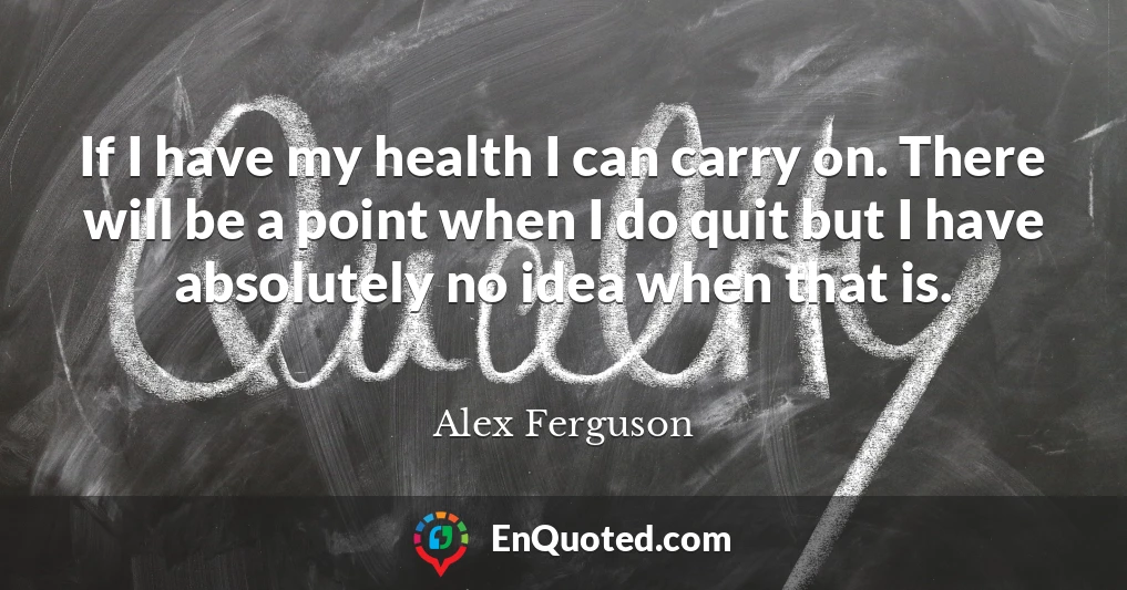 If I have my health I can carry on. There will be a point when I do quit but I have absolutely no idea when that is.