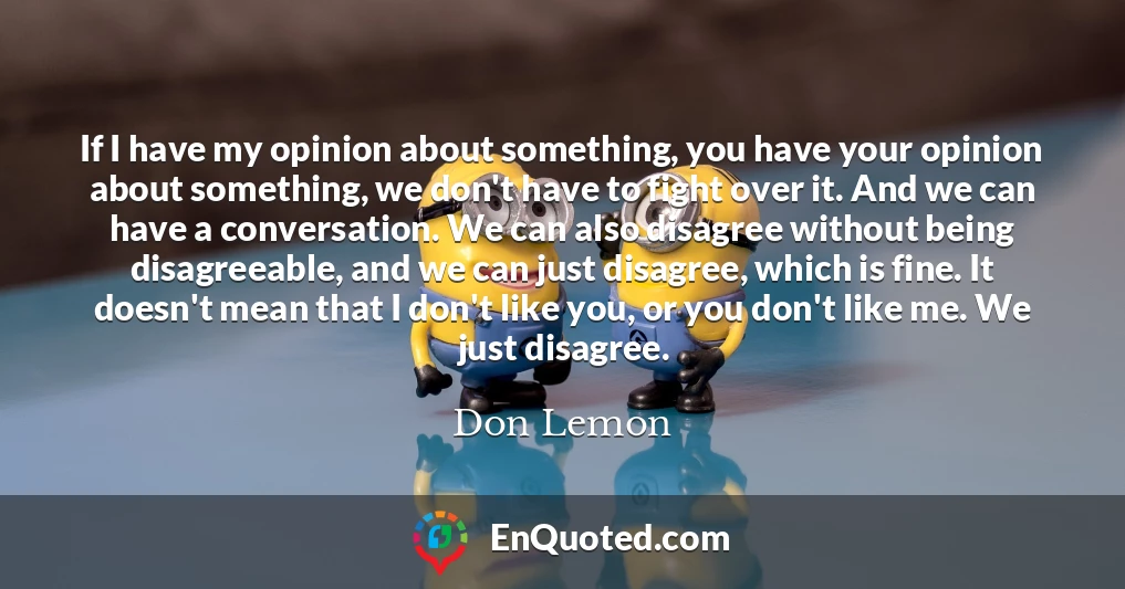 If I have my opinion about something, you have your opinion about something, we don't have to fight over it. And we can have a conversation. We can also disagree without being disagreeable, and we can just disagree, which is fine. It doesn't mean that I don't like you, or you don't like me. We just disagree.