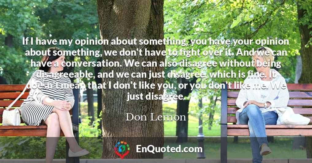 If I have my opinion about something, you have your opinion about something, we don't have to fight over it. And we can have a conversation. We can also disagree without being disagreeable, and we can just disagree, which is fine. It doesn't mean that I don't like you, or you don't like me. We just disagree.