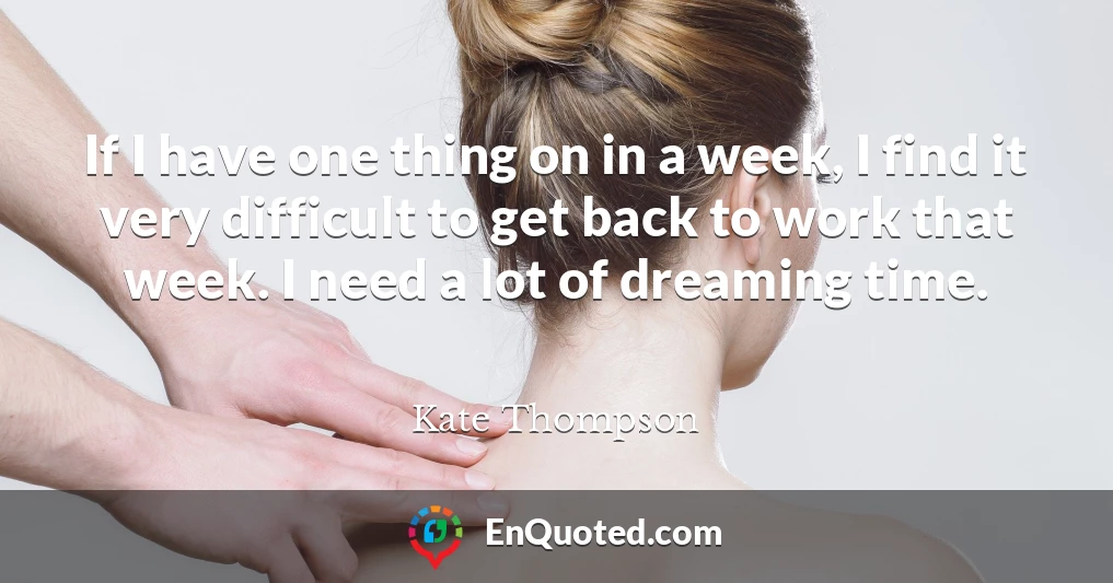 If I have one thing on in a week, I find it very difficult to get back to work that week. I need a lot of dreaming time.