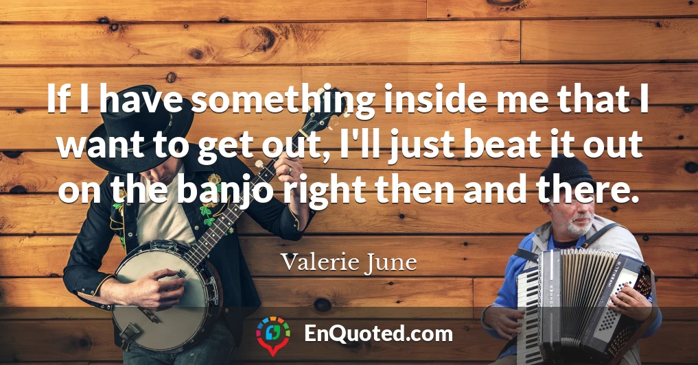 If I have something inside me that I want to get out, I'll just beat it out on the banjo right then and there.