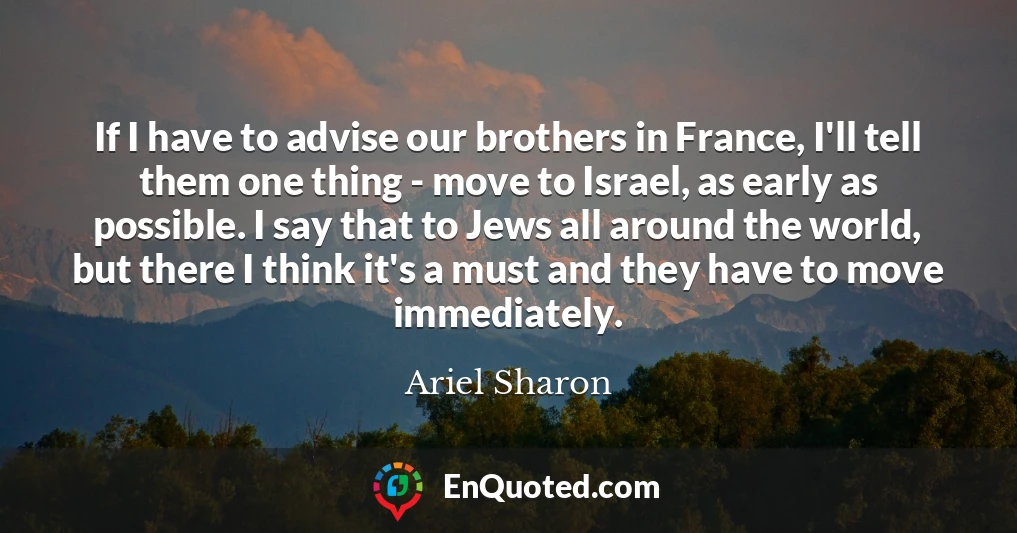 If I have to advise our brothers in France, I'll tell them one thing - move to Israel, as early as possible. I say that to Jews all around the world, but there I think it's a must and they have to move immediately.