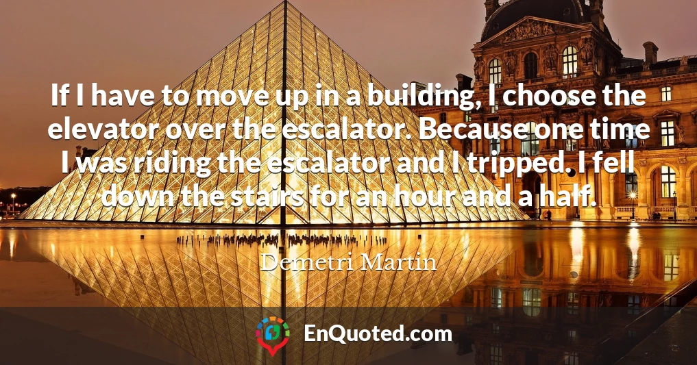 If I have to move up in a building, I choose the elevator over the escalator. Because one time I was riding the escalator and I tripped. I fell down the stairs for an hour and a half.