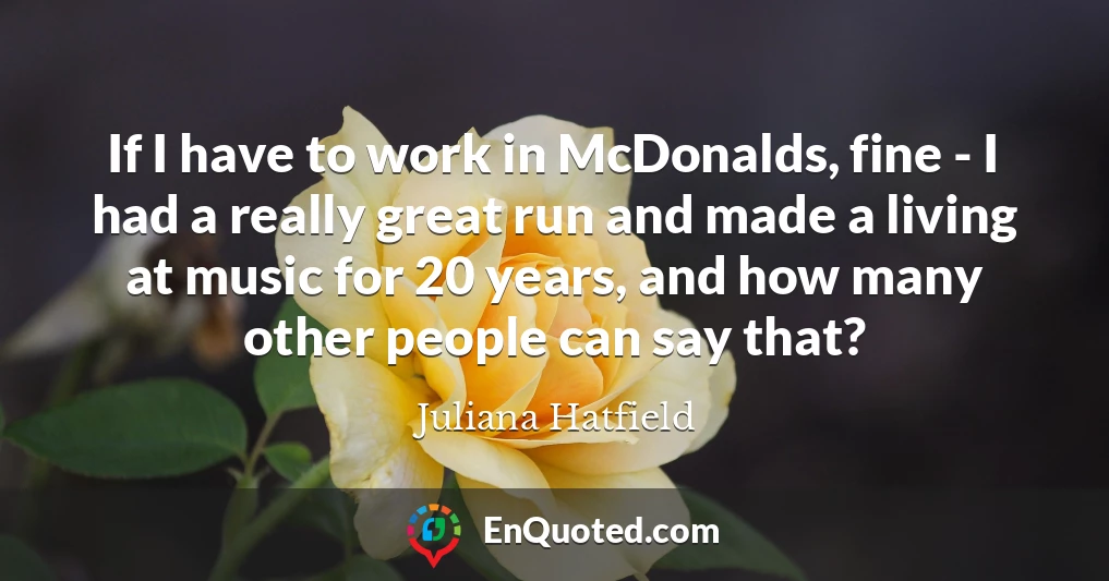 If I have to work in McDonalds, fine - I had a really great run and made a living at music for 20 years, and how many other people can say that?