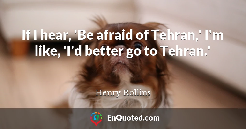 If I hear, 'Be afraid of Tehran,' I'm like, 'I'd better go to Tehran.'