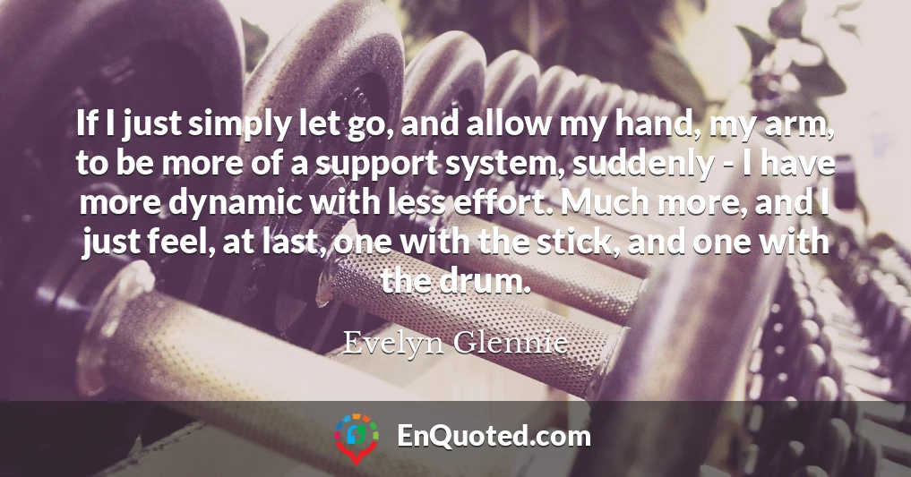If I just simply let go, and allow my hand, my arm, to be more of a support system, suddenly - I have more dynamic with less effort. Much more, and I just feel, at last, one with the stick, and one with the drum.