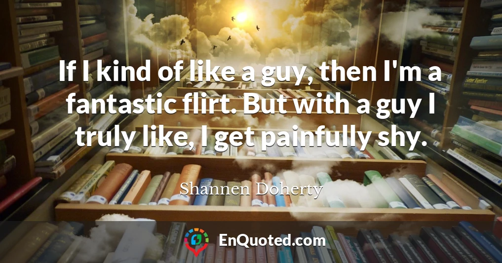 If I kind of like a guy, then I'm a fantastic flirt. But with a guy I truly like, I get painfully shy.