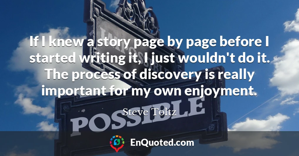 If I knew a story page by page before I started writing it, I just wouldn't do it. The process of discovery is really important for my own enjoyment.