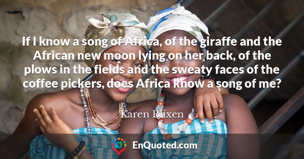 If I know a song of Africa, of the giraffe and the African new moon lying on her back, of the plows in the fields and the sweaty faces of the coffee pickers, does Africa know a song of me?