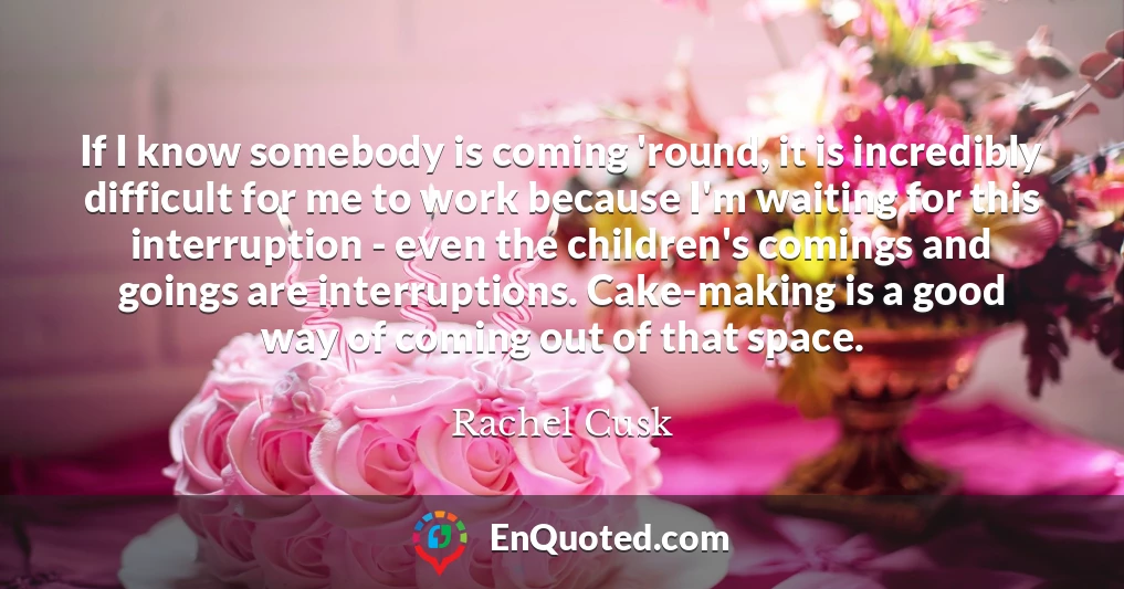 If I know somebody is coming 'round, it is incredibly difficult for me to work because I'm waiting for this interruption - even the children's comings and goings are interruptions. Cake-making is a good way of coming out of that space.
