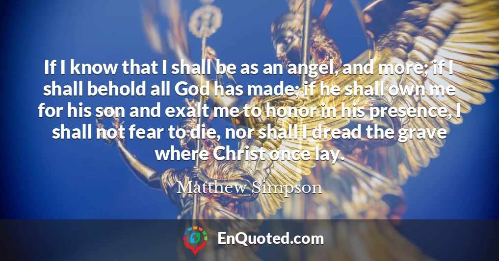 If I know that I shall be as an angel, and more; if I shall behold all God has made; if he shall own me for his son and exalt me to honor in his presence, I shall not fear to die, nor shall I dread the grave where Christ once lay.