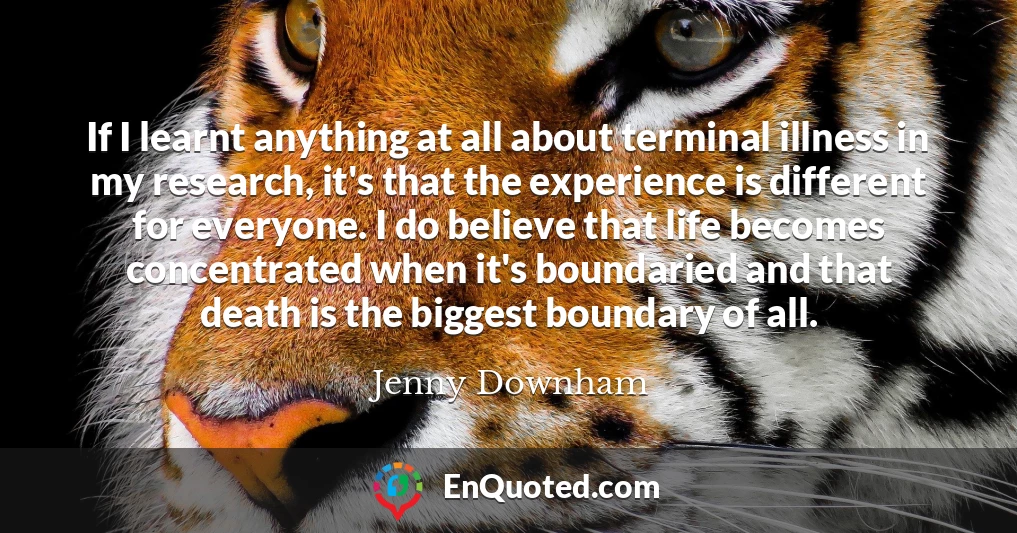 If I learnt anything at all about terminal illness in my research, it's that the experience is different for everyone. I do believe that life becomes concentrated when it's boundaried and that death is the biggest boundary of all.