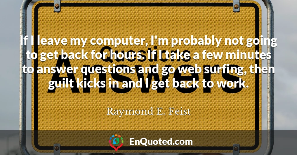 If I leave my computer, I'm probably not going to get back for hours. If I take a few minutes to answer questions and go web surfing, then guilt kicks in and I get back to work.