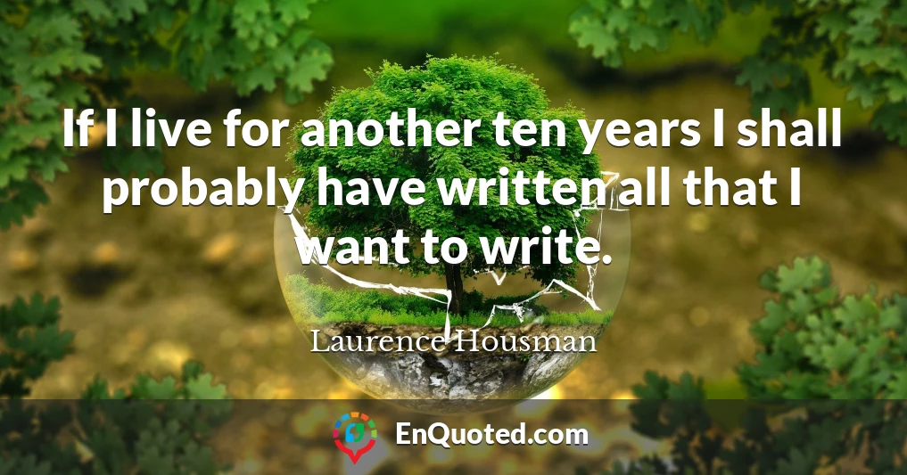 If I live for another ten years I shall probably have written all that I want to write.
