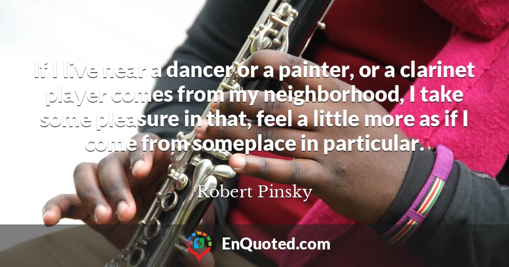 If I live near a dancer or a painter, or a clarinet player comes from my neighborhood, I take some pleasure in that, feel a little more as if I come from someplace in particular.