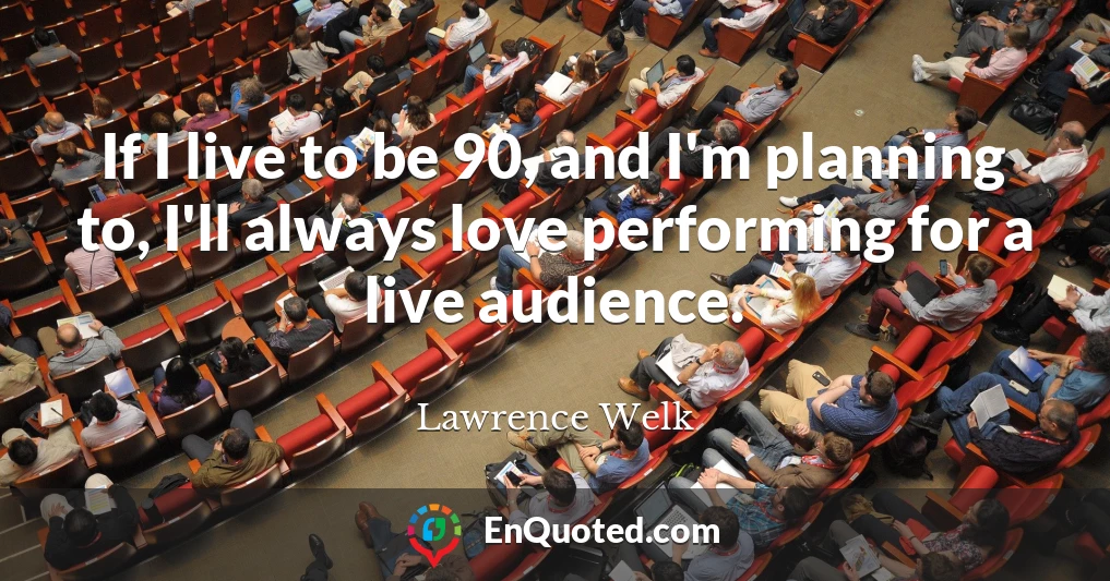 If I live to be 90, and I'm planning to, I'll always love performing for a live audience.