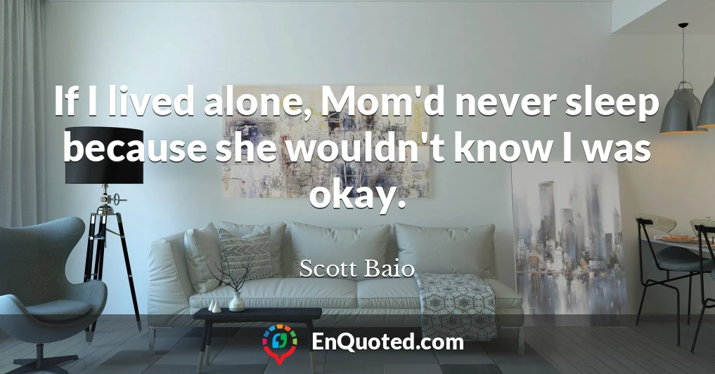 If I lived alone, Mom'd never sleep because she wouldn't know I was okay.