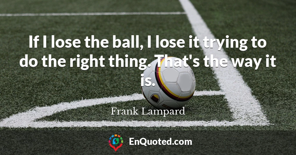 If I lose the ball, I lose it trying to do the right thing. That's the way it is.
